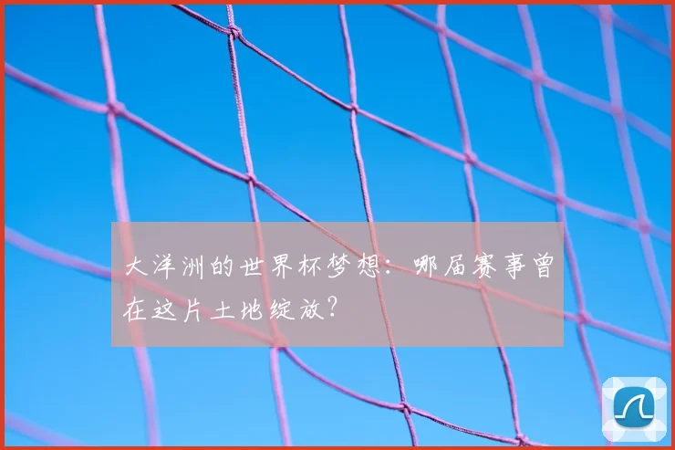 大洋洲的世界杯梦想:哪届赛事曾在这片土地绽放?