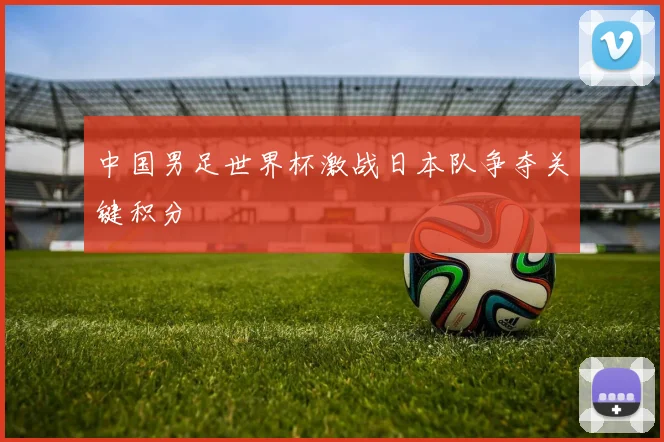 中国男足世界杯激战日本队争夺关键积分