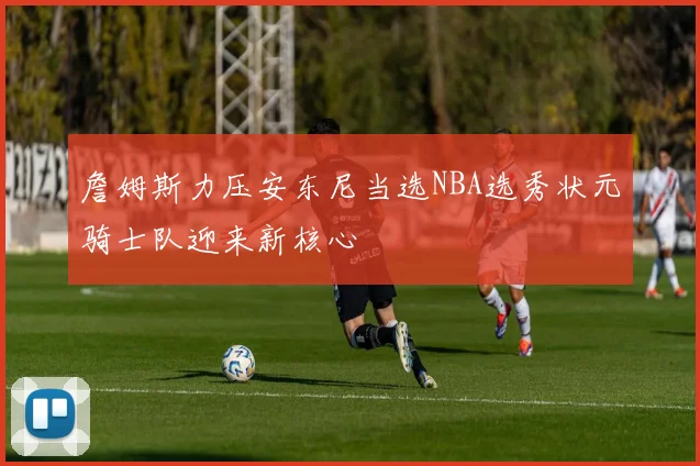 詹姆斯力压安东尼当选NBA选秀状元骑士队迎来新核心