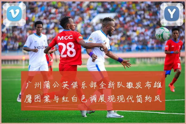 广州蒲公英俱乐部全新队徽发布雄鹰图案与红白色调展现现代简约风格