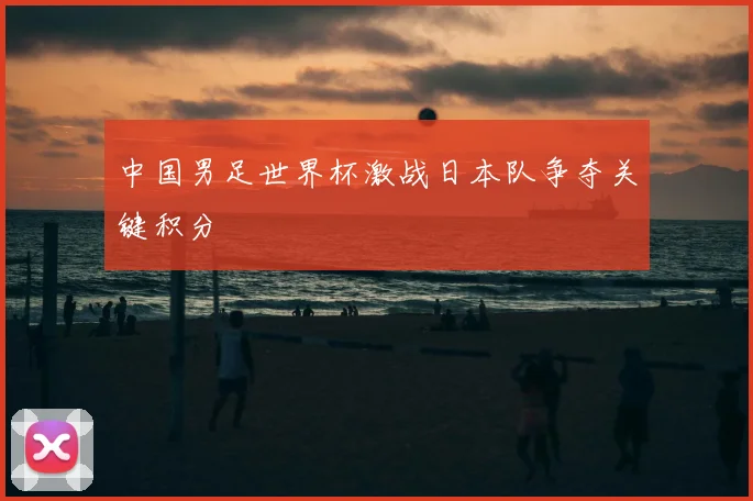 中国男足世界杯激战日本队争夺关键积分