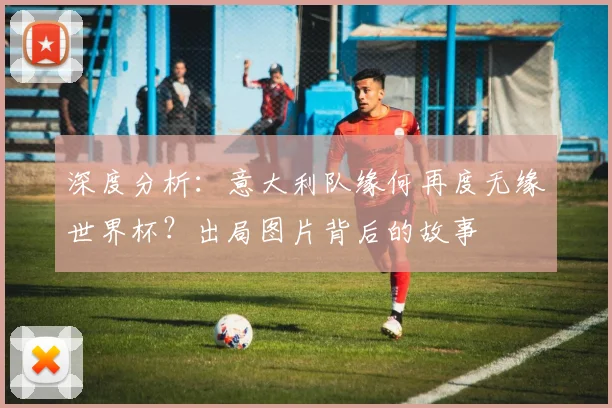 深度分析:意大利队缘何再度无缘世界杯?出局图片背后的故事