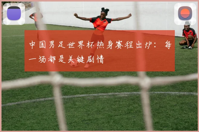 中国男足世界杯热身赛程出炉:每一场都是关键剧情