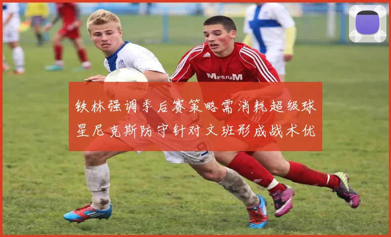铁林强调季后赛策略需消耗超级球星尼克斯防守针对文班形成战术优势