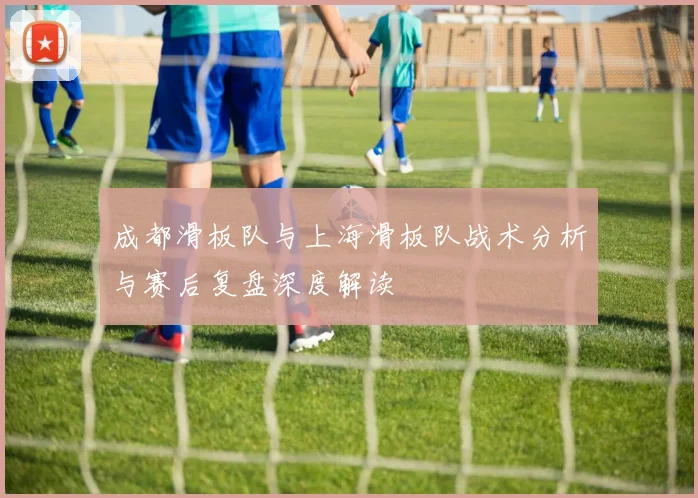 成都滑板队与上海滑板队战术分析与赛后复盘深度解读