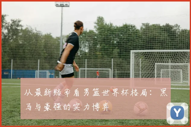 从最新赔率看男篮世界杯格局:黑马与豪强的实力博弈