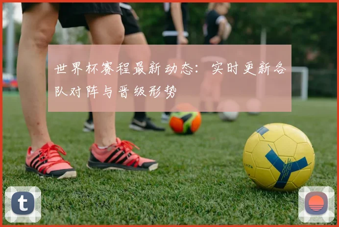 世界杯赛程最新动态:实时更新各队对阵与晋级形势