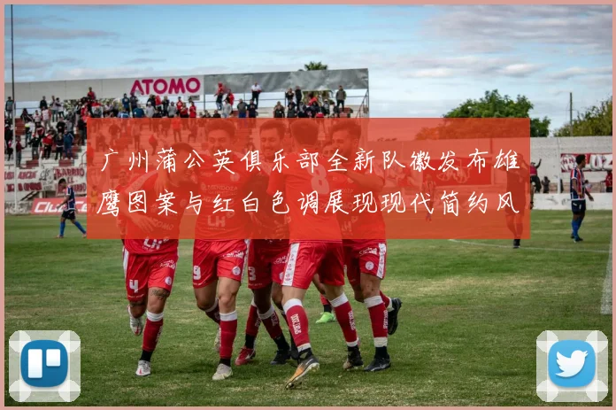 广州蒲公英俱乐部全新队徽发布雄鹰图案与红白色调展现现代简约风格