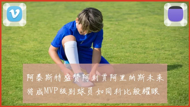阿泰斯特盛赞阿利贾阿里纳斯未来将成MVP级别球员如同科比般耀眼