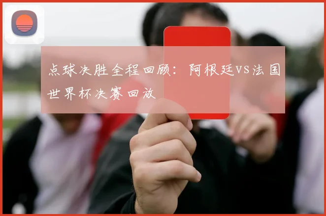 点球决胜全程回顾:阿根廷vs法国世界杯决赛回放