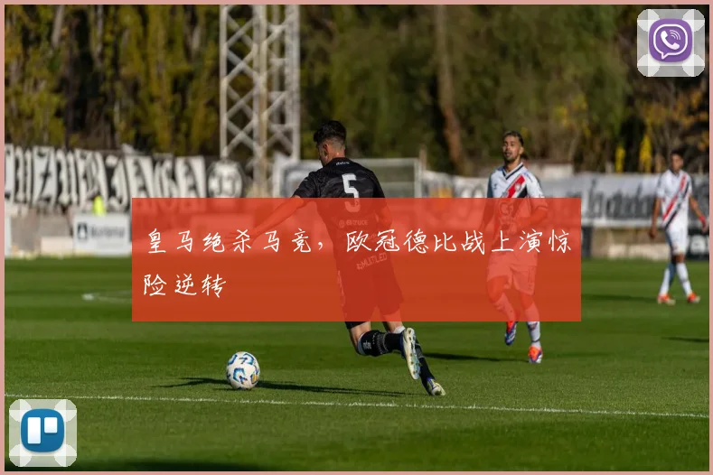 皇马绝杀马竞,欧冠德比战上演惊险逆转