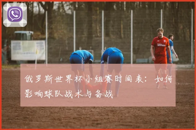 俄罗斯世界杯小组赛时间表:如何影响球队战术与备战