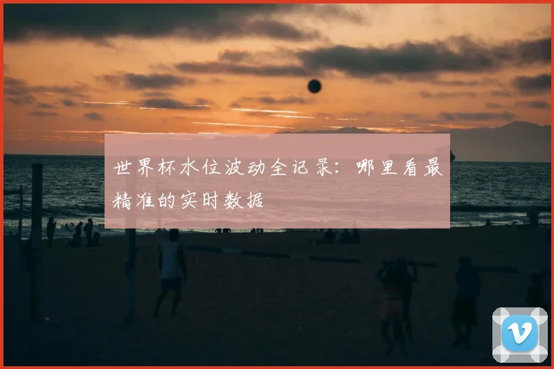 世界杯水位波动全记录:哪里看最精准的实时数据