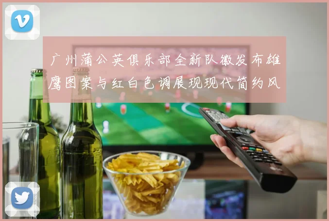 广州蒲公英俱乐部全新队徽发布雄鹰图案与红白色调展现现代简约风格