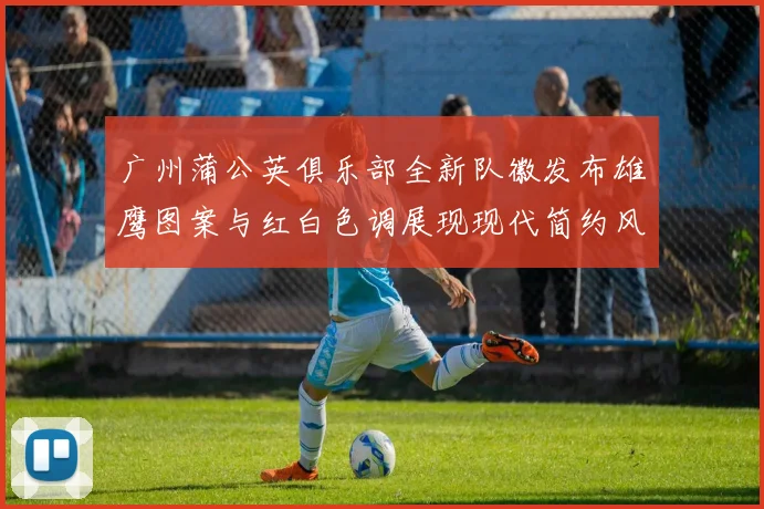 广州蒲公英俱乐部全新队徽发布雄鹰图案与红白色调展现现代简约风格