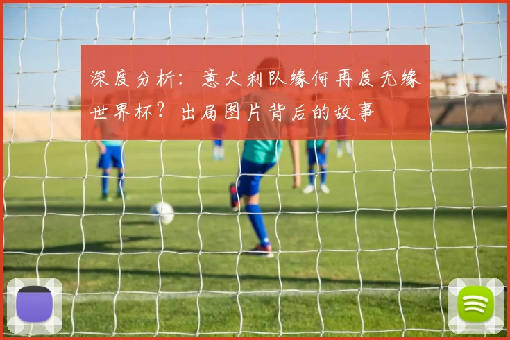 深度分析:意大利队缘何再度无缘世界杯?出局图片背后的故事