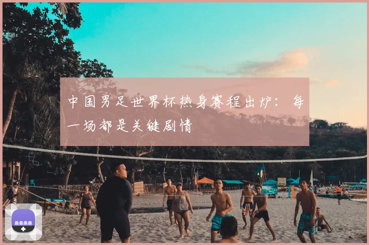 中国男足世界杯热身赛程出炉：每一场都是关键剧情