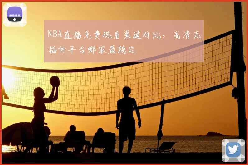NBA直播免费观看渠道对比,高清无插件平台哪家最稳定
