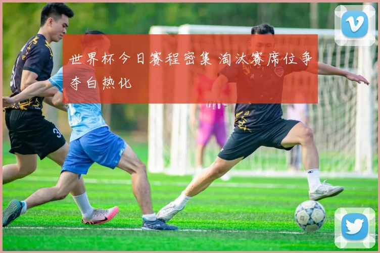 世界杯今日赛程密集 淘汰赛席位争夺白热化