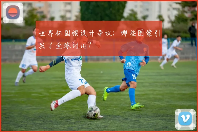 世界杯国旗设计争议：哪些图案引发了全球讨论？
