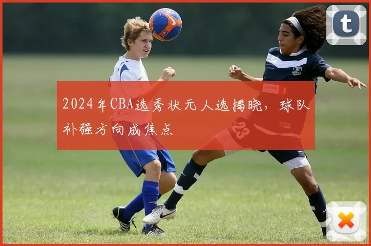 2024年CBA选秀状元人选揭晓,球队补强方向成焦点