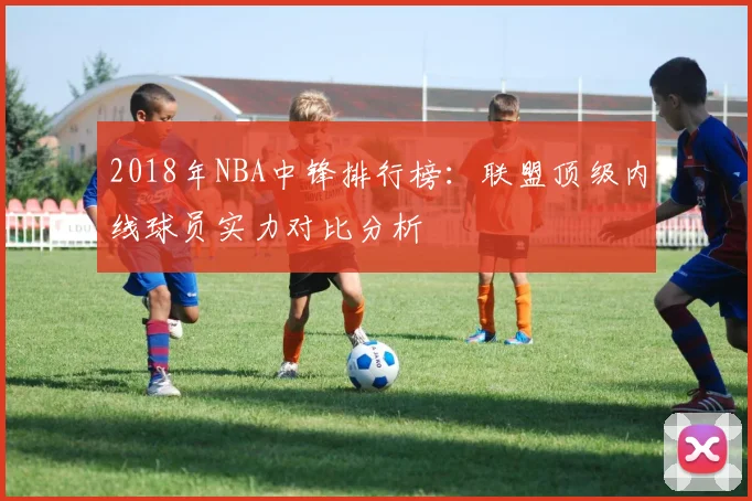 2018年NBA中锋排行榜：联盟顶级内线球员实力对比分析
