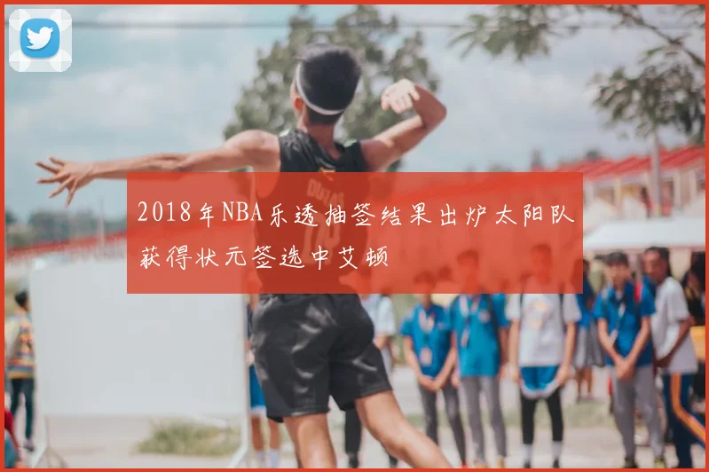 2018年NBA乐透抽签结果出炉太阳队获得状元签选中艾顿