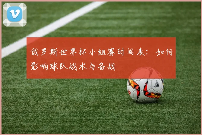 俄罗斯世界杯小组赛时间表:如何影响球队战术与备战