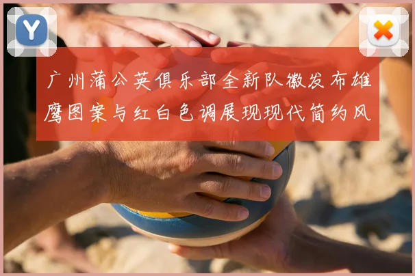 广州蒲公英俱乐部全新队徽发布雄鹰图案与红白色调展现现代简约风格
