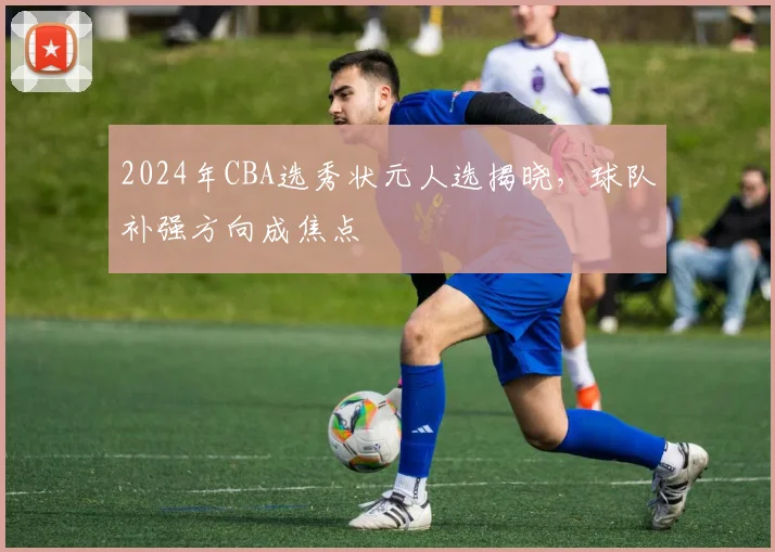 2024年CBA选秀状元人选揭晓,球队补强方向成焦点