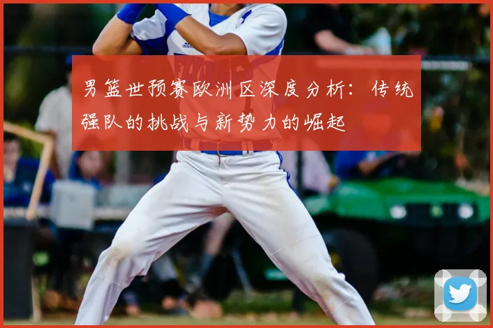 男篮世预赛欧洲区深度分析：传统强队的挑战与新势力的崛起