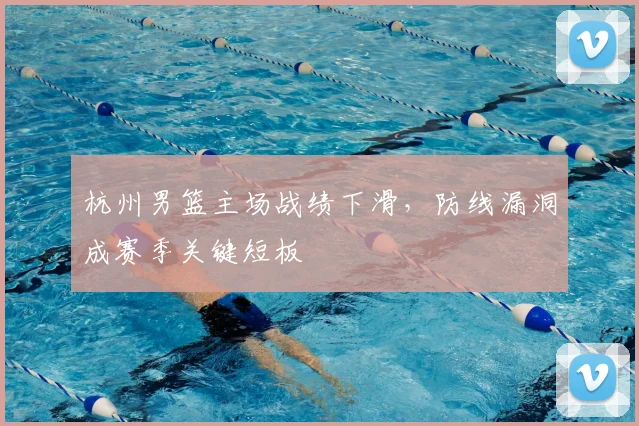 杭州男篮主场战绩下滑，防线漏洞成赛季关键短板