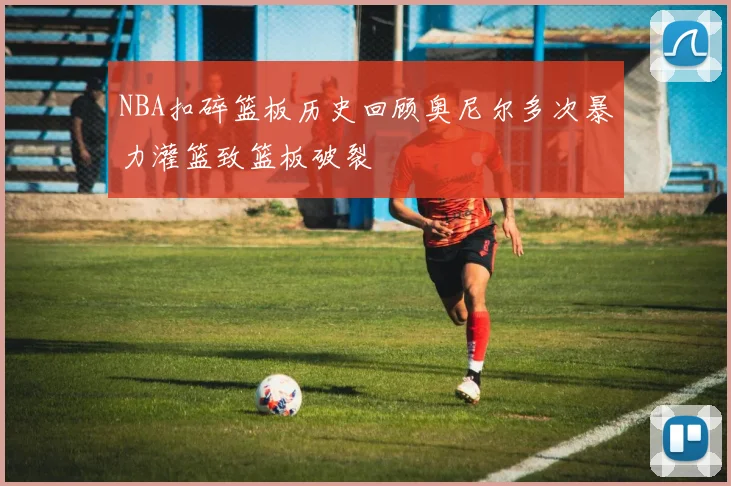 NBA扣碎篮板历史回顾奥尼尔多次暴力灌篮致篮板破裂
