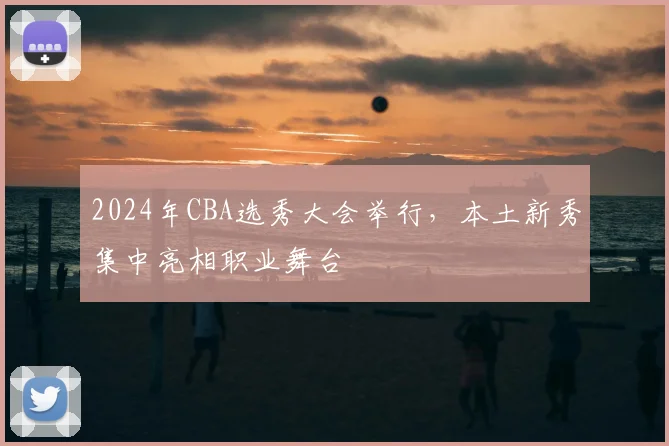 2024年CBA选秀大会举行,本土新秀集中亮相职业舞台