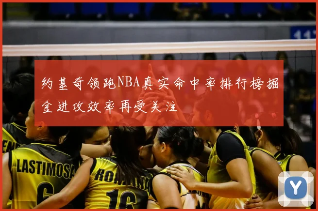 约基奇领跑NBA真实命中率排行榜掘金进攻效率再受关注