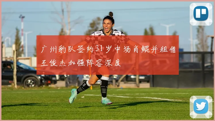 广州豹队签约31岁中场肖鲲并租借王俊杰加强阵容深度