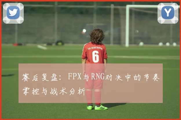 赛后复盘:FPX与RNG对决中的节奏掌控与战术分析