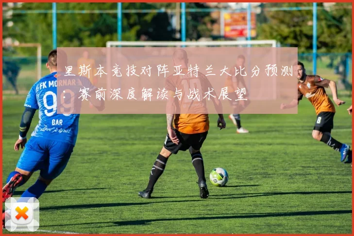 里斯本竞技对阵亚特兰大比分预测:赛前深度解读与战术展望