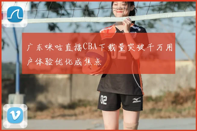 广东咪咕直播CBA下载量突破千万用户体验优化成焦点