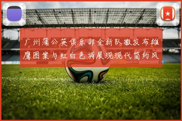 广州蒲公英俱乐部全新队徽发布雄鹰图案与红白色调展现现代简约风格