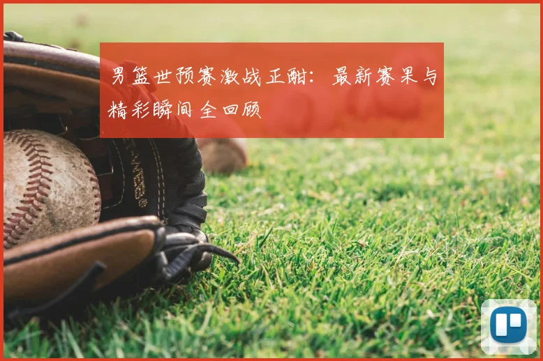 男篮世预赛激战正酣：最新赛果与精彩瞬间全回顾