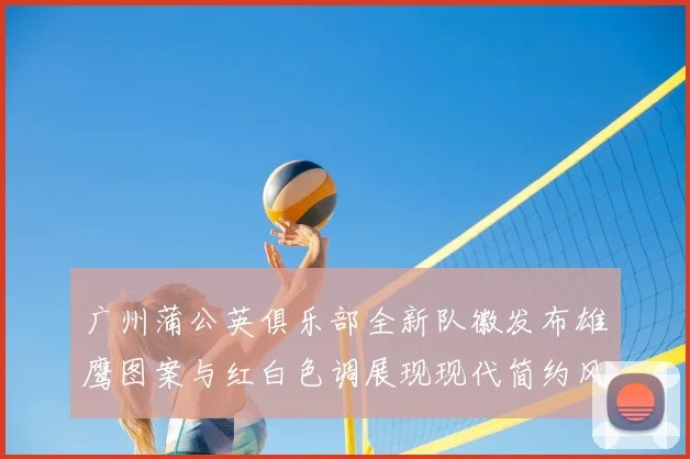广州蒲公英俱乐部全新队徽发布雄鹰图案与红白色调展现现代简约风格