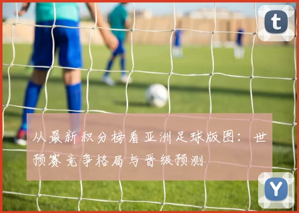 从最新积分榜看亚洲足球版图:世预赛竞争格局与晋级预测