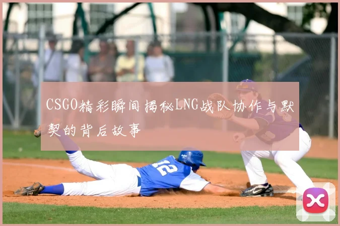 CSGO精彩瞬间揭秘LNG战队协作与默契的背后故事
