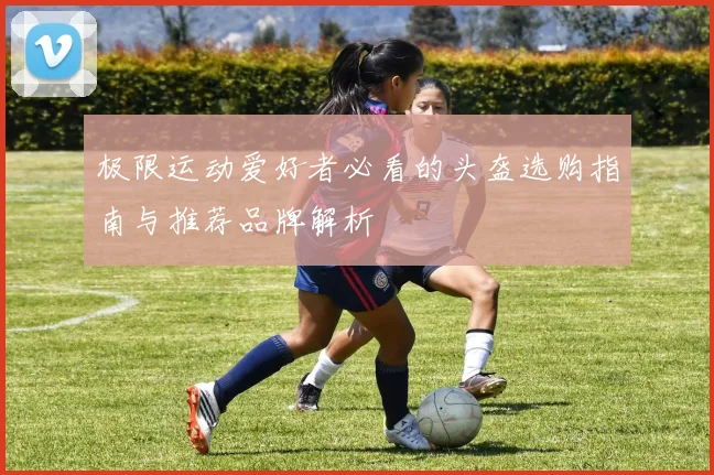 极限运动爱好者必看的头盔选购指南与推荐品牌解析