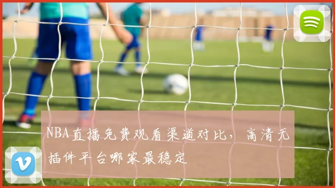NBA直播免费观看渠道对比，高清无插件平台哪家最稳定