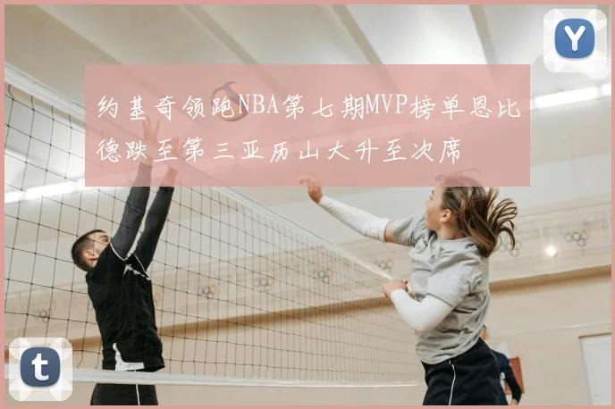 约基奇领跑NBA第七期MVP榜单恩比德跌至第三亚历山大升至次席