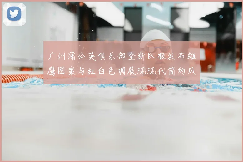 广州蒲公英俱乐部全新队徽发布雄鹰图案与红白色调展现现代简约风格