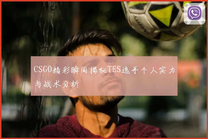 CSGO精彩瞬间揭秘TES选手个人实力与战术分析