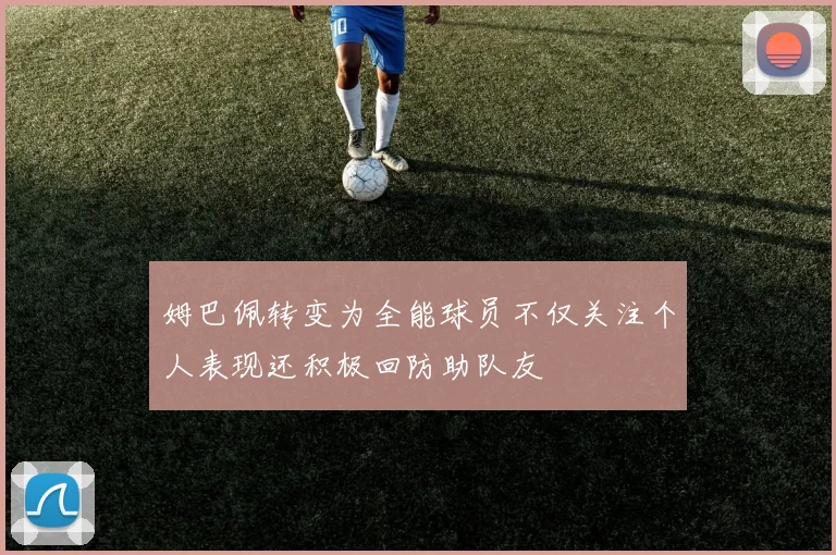 姆巴佩转变为全能球员不仅关注个人表现还积极回防助队友